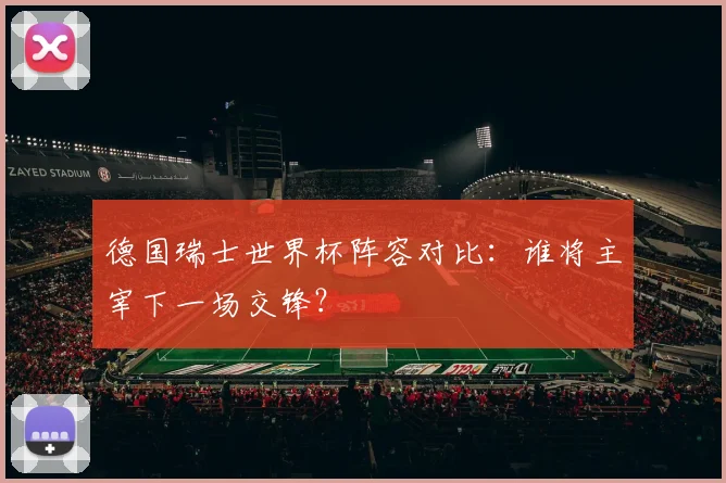 德国瑞士世界杯阵容对比：谁将主宰下一场交锋？