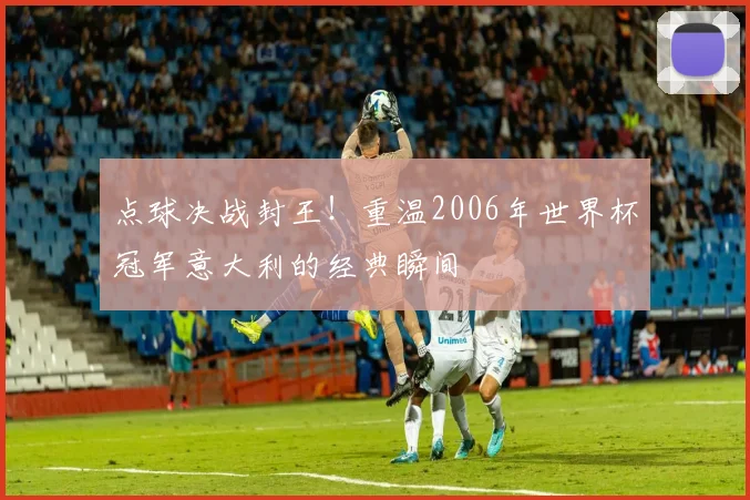 点球决战封王！重温2006年世界杯冠军意大利的经典瞬间