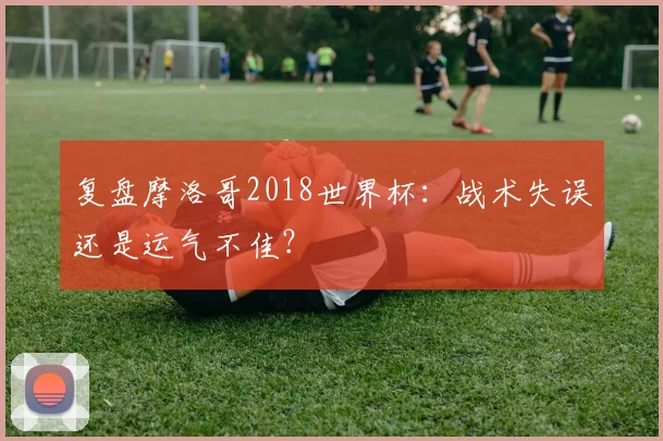 复盘摩洛哥2018世界杯：战术失误还是运气不佳？