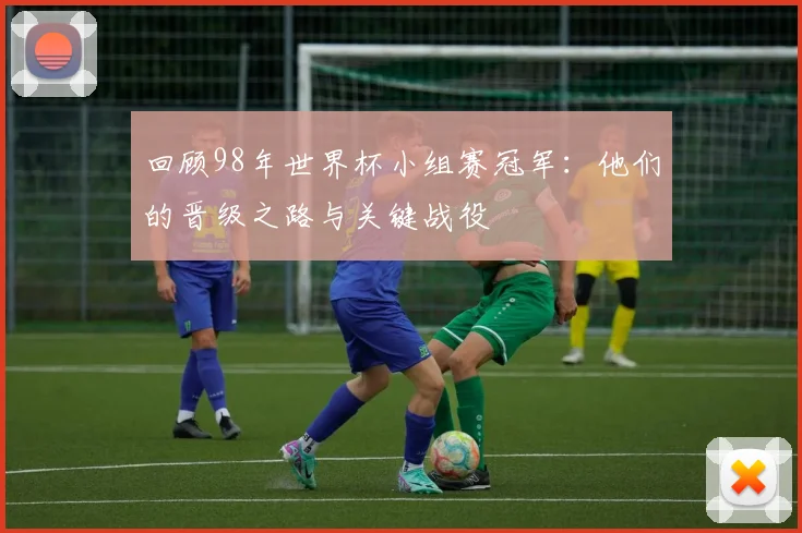 回顾98年世界杯小组赛冠军：他们的晋级之路与关键战役